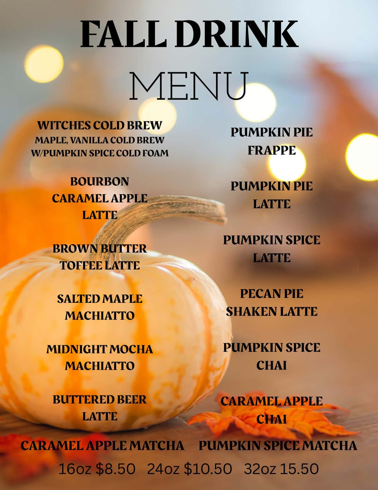 Fall Drink Menu: Witches Cold Brew, Bourbon Caramel Apple Latte, Brown Butter Toffee Latte, Salted Maple Machiatto, Midnight Mocha Machiatto, Buttered Beer Latte, Caramel Apple Matcha, Pumpkin Pie Frappe, Pumpkin Pie Latte, Pumpkin Spice Latte, Pecan Pie Shaken Latte, Pumpkin Spice Chai, Caramel Apple Chai, and Pumpkin Spice Matcha. 16oz $8.50, 24oz $10.50, 32oz $15.50.